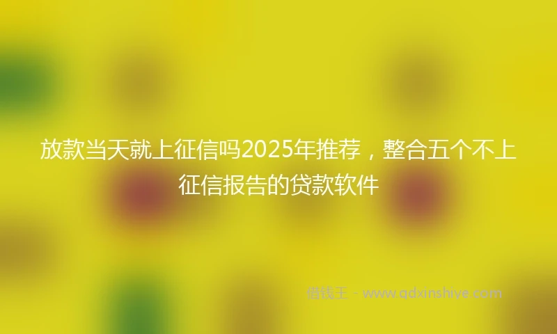 放款当天就上征信吗2025年推荐，整合五个不上征信报告的贷款软件