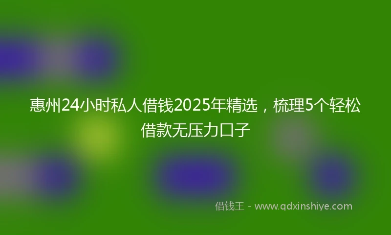 惠州24小时私人借钱2025年精选，梳理5个轻松借款无压力口子