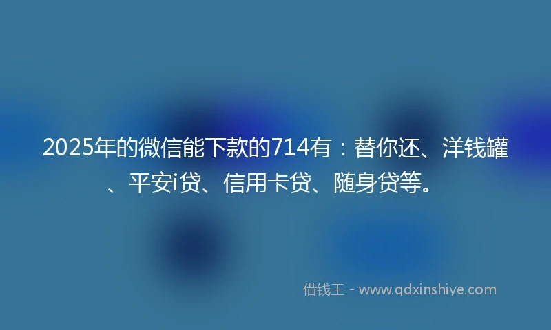 2025年的微信能下款的714有：替你还、洋钱罐、平安i贷、信用卡贷、随身贷等。