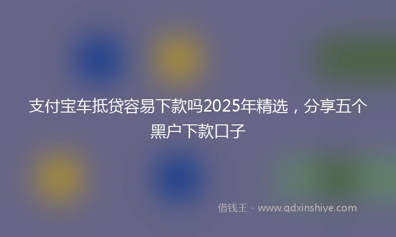 支付宝车抵贷容易下款吗2025年精选，分享五个黑户下款口子
