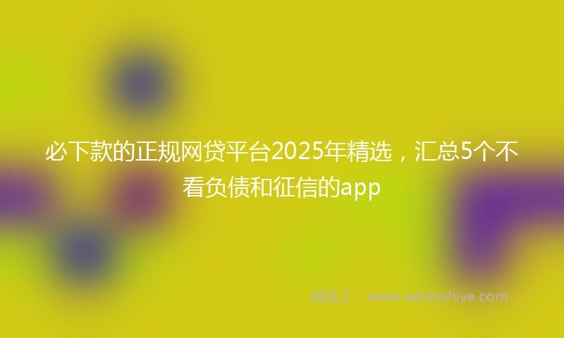 必下款的正规网贷平台2025年精选，汇总5个不看负债和征信的app