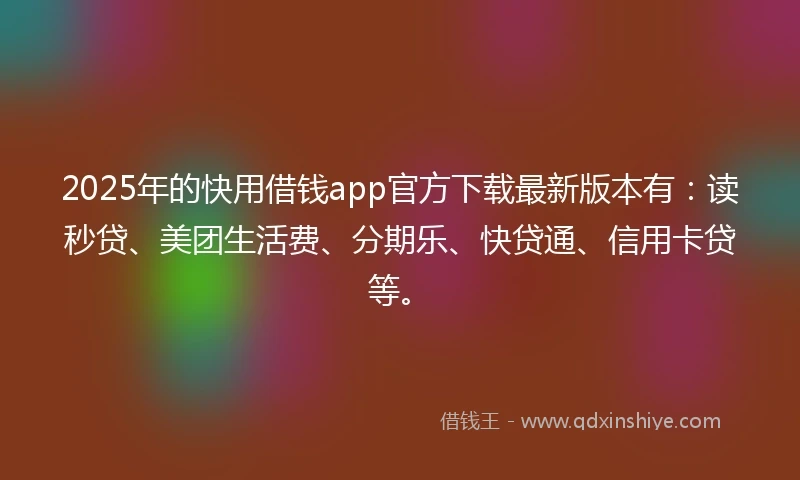 2025年的快用借钱app官方下载最新版本有：读秒贷、美团生活费、分期乐、快贷通、信用卡贷等。