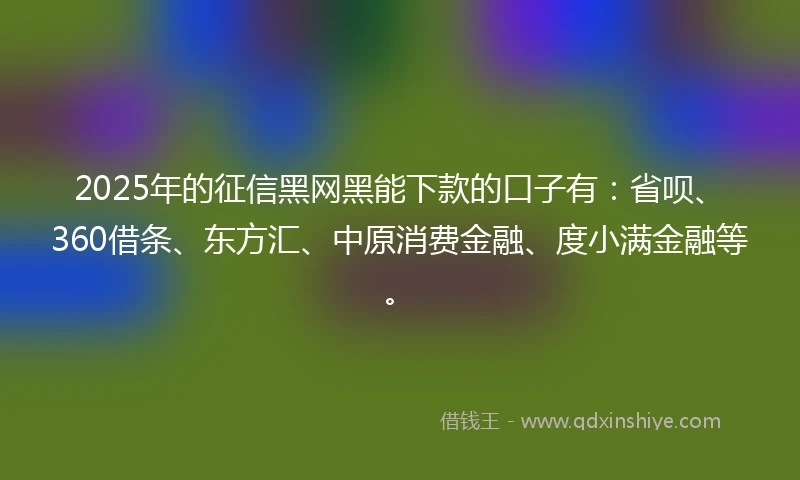 2025年的征信黑网黑能下款的口子有：省呗、360借条、东方汇、中原消费金融、度小满金融等。