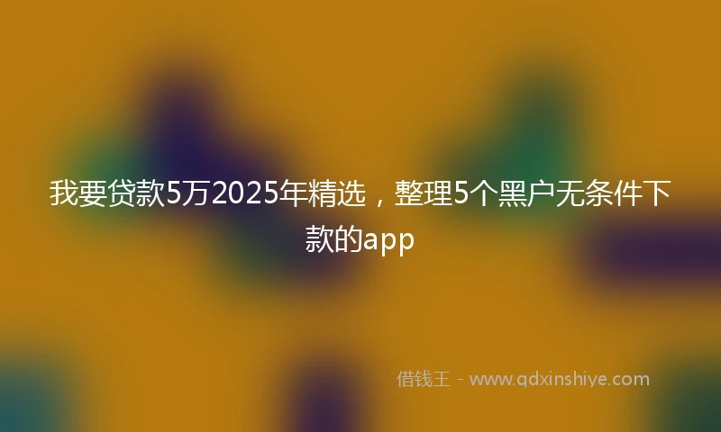我要贷款5万2025年精选，整理5个黑户无条件下款的app