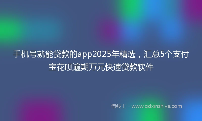 手机号就能贷款的app2025年精选，汇总5个支付宝花呗逾期万元快速贷款软件