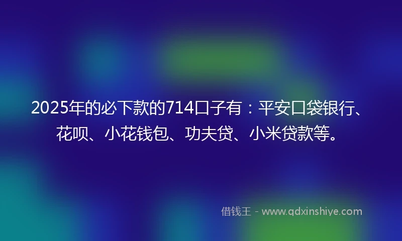 2025年的必下款的714口子有：平安口袋银行、花呗、小花钱包、功夫贷、小米贷款等。