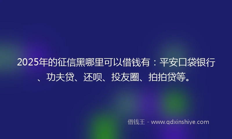 2025年的征信黑哪里可以借钱有：平安口袋银行、功夫贷、还呗、投友圈、拍拍贷等。