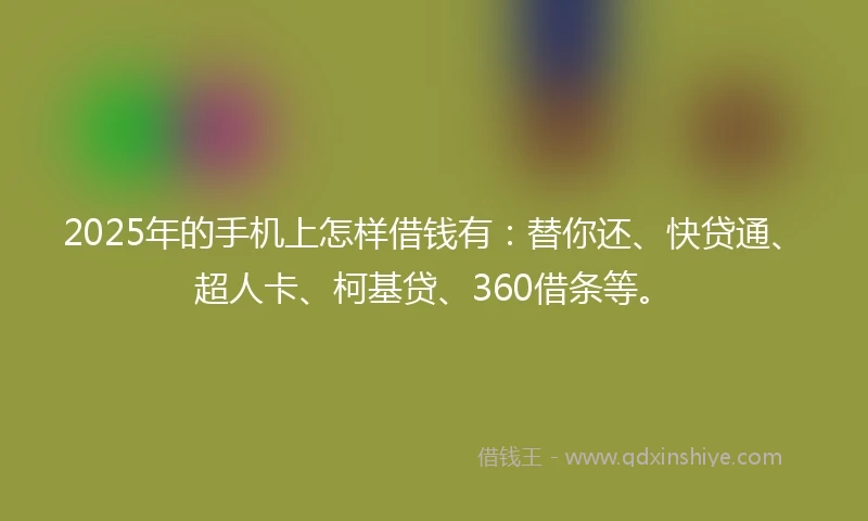 2025年的手机上怎样借钱有：替你还、快贷通、超人卡、柯基贷、360借条等。