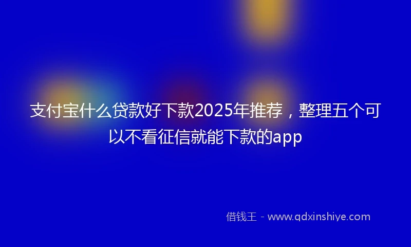 支付宝什么贷款好下款2025年推荐，整理五个可以不看征信就能下款的app