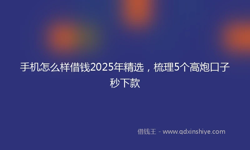 手机怎么样借钱2025年精选，梳理5个高炮口子秒下款