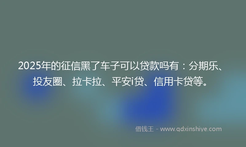2025年的征信黑了车子可以贷款吗有：分期乐、投友圈、拉卡拉、平安i贷、信用卡贷等。