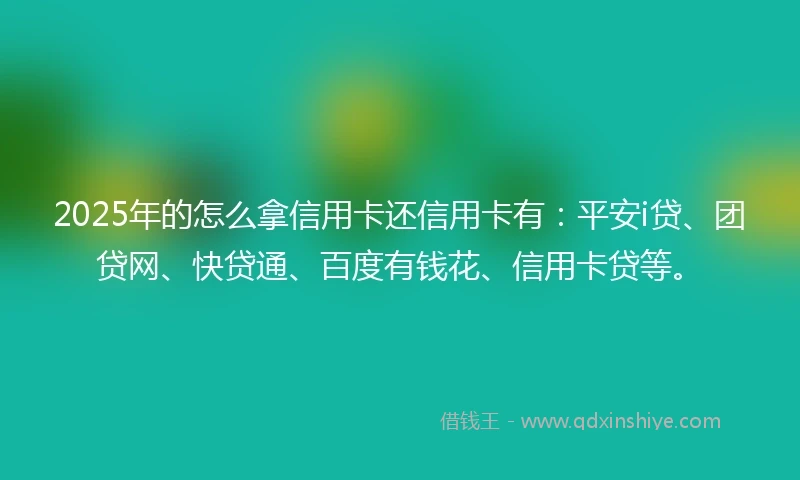 2025年的怎么拿信用卡还信用卡有：平安i贷、团贷网、快贷通、百度有钱花、信用卡贷等。
