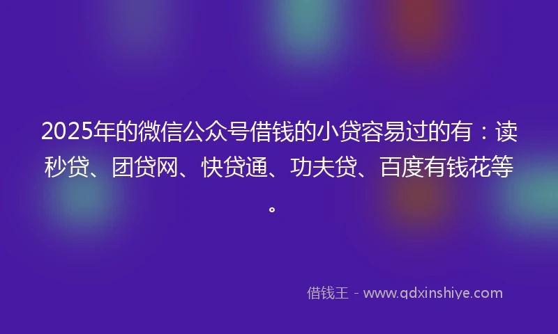 2025年的微信公众号借钱的小贷容易过的有：读秒贷、团贷网、快贷通、功夫贷、百度有钱花等。