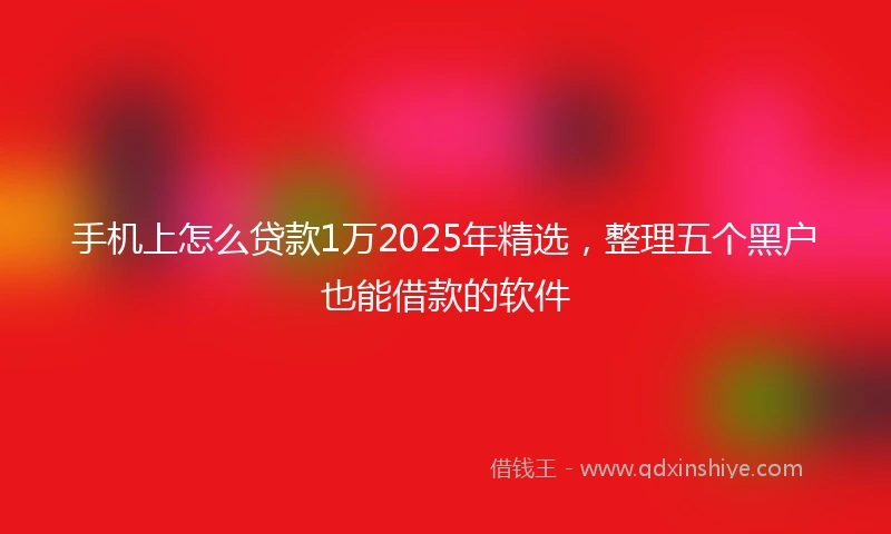 手机上怎么贷款1万2025年精选，整理五个黑户也能借款的软件