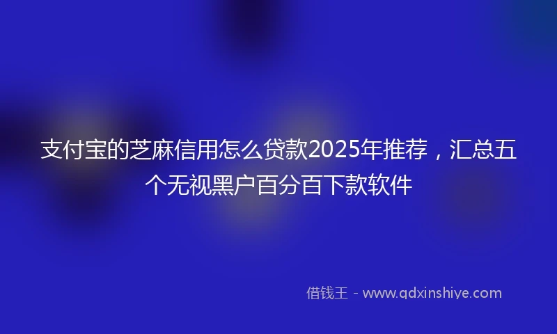 支付宝的芝麻信用怎么贷款2025年推荐，汇总五个无视黑户百分百下款软件