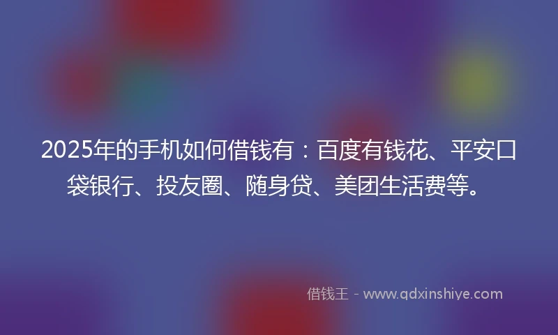 2025年的手机如何借钱有：百度有钱花、平安口袋银行、投友圈、随身贷、美团生活费等。