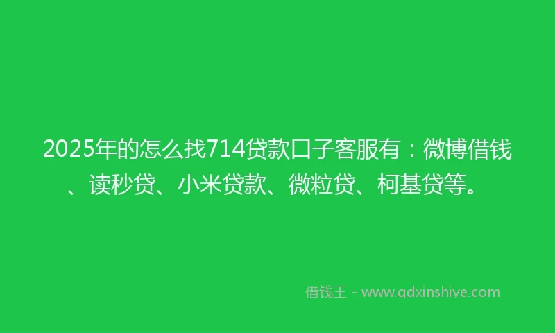 2025年的怎么找714贷款口子客服有：微博借钱、读秒贷、小米贷款、微粒贷、柯基贷等。