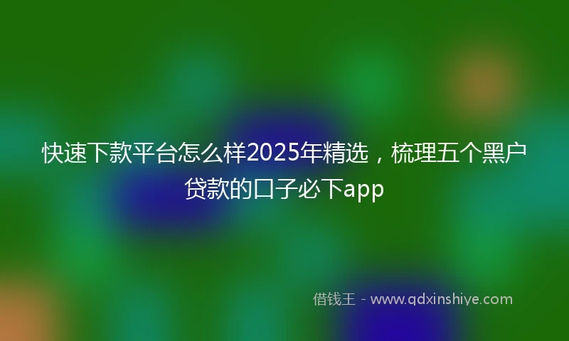 快速下款平台怎么样2025年精选，梳理五个黑户贷款的口子必下app