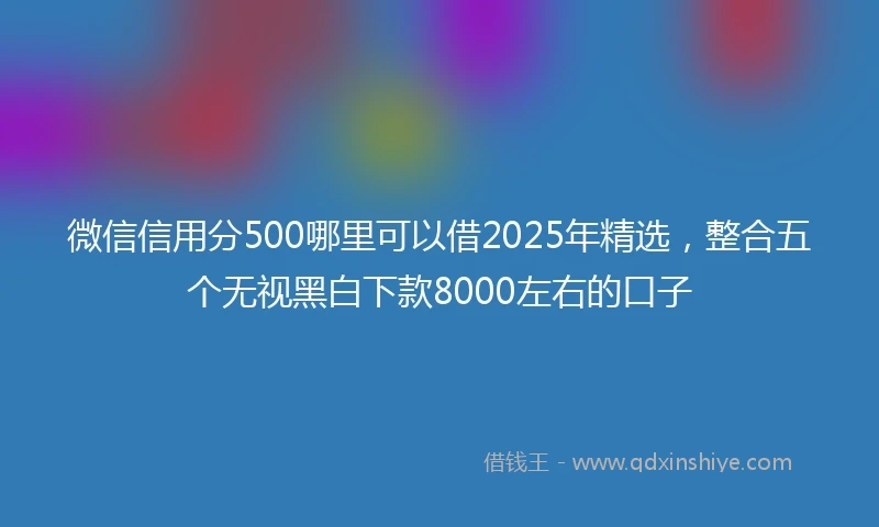 微信信用分500哪里可以借2025年精选，整合五个无视黑白下款8000左右的口子