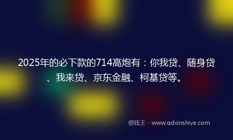 2025年的必下款的714高炮有：你我贷、随身贷、我来贷、京东金融、柯基贷等。