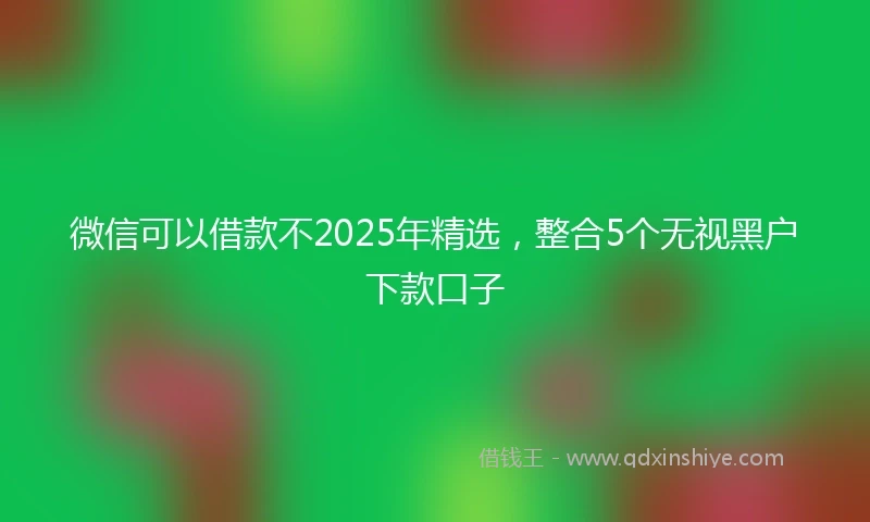 微信可以借款不2025年精选，整合5个无视黑户下款口子