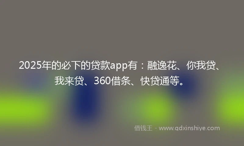 2025年的必下的贷款app有：融逸花、你我贷、我来贷、360借条、快贷通等。