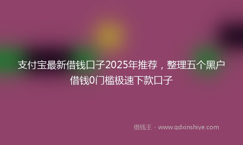 支付宝最新借钱口子2025年推荐，整理五个黑户借钱0门槛极速下款口子