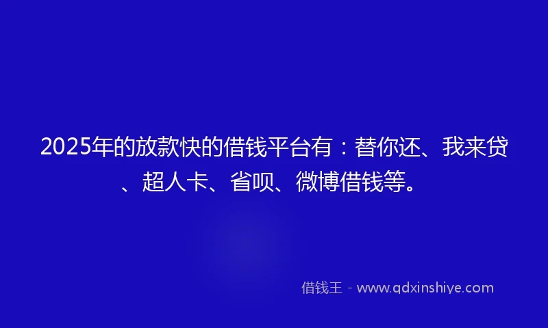 2025年的放款快的借钱平台有：替你还、我来贷、超人卡、省呗、微博借钱等。