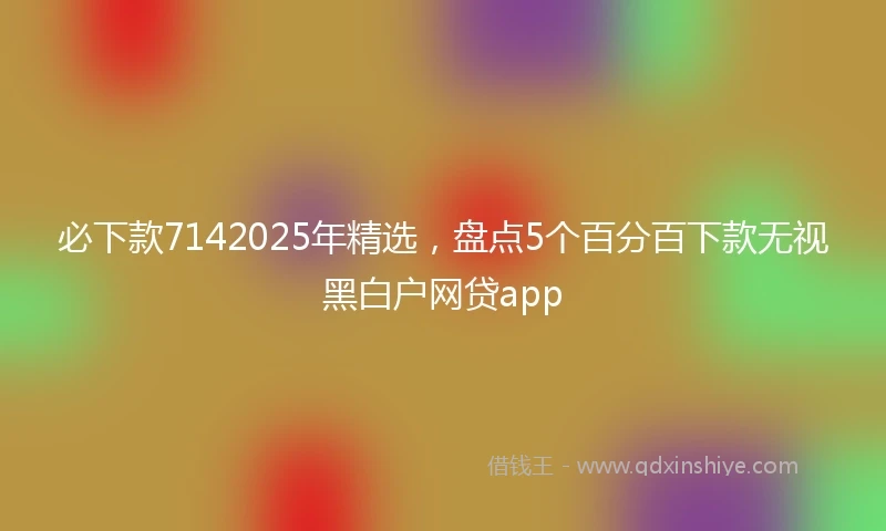 必下款7142025年精选，盘点5个百分百下款无视黑白户网贷app