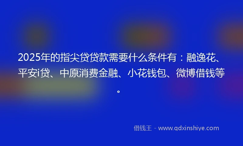 2025年的指尖贷贷款需要什么条件有：融逸花、平安i贷、中原消费金融、小花钱包、微博借钱等。