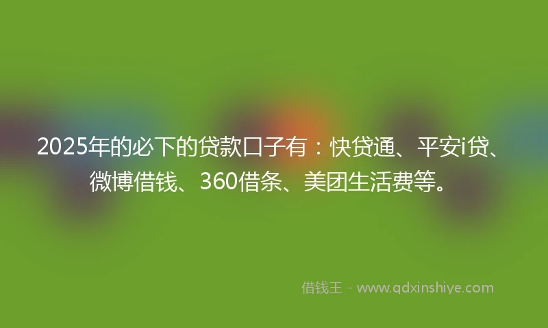 2025年的必下的贷款口子有：快贷通、平安i贷、微博借钱、360借条、美团生活费等。