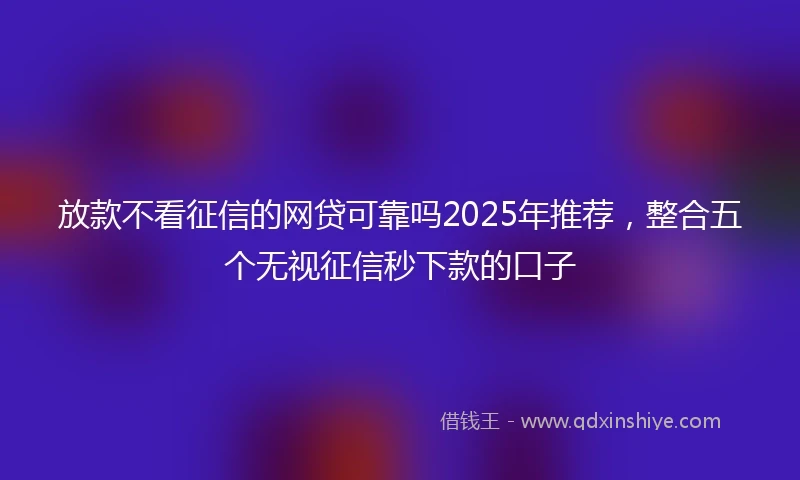 放款不看征信的网贷可靠吗2025年推荐，整合五个无视征信秒下款的口子