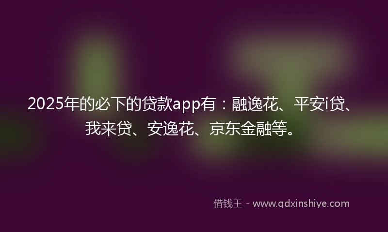 2025年的必下的贷款app有：融逸花、平安i贷、我来贷、安逸花、京东金融等。
