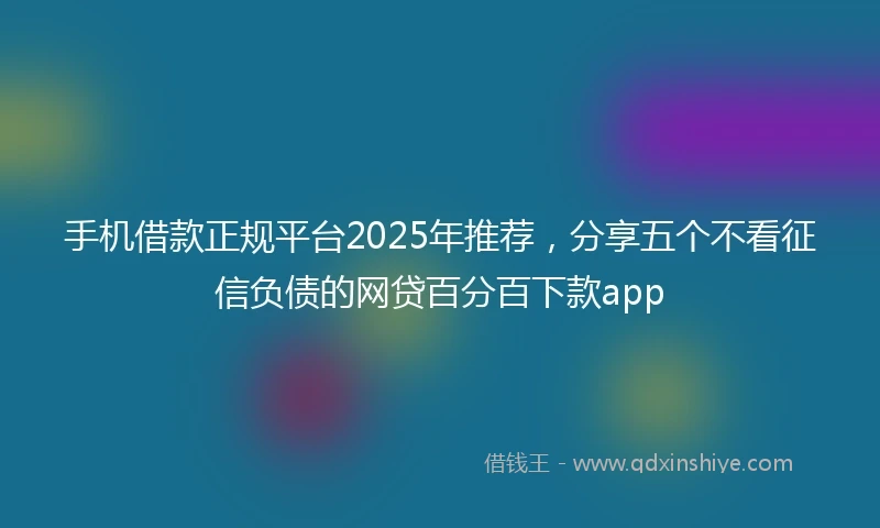 手机借款正规平台2025年推荐，分享五个不看征信负债的网贷百分百下款app