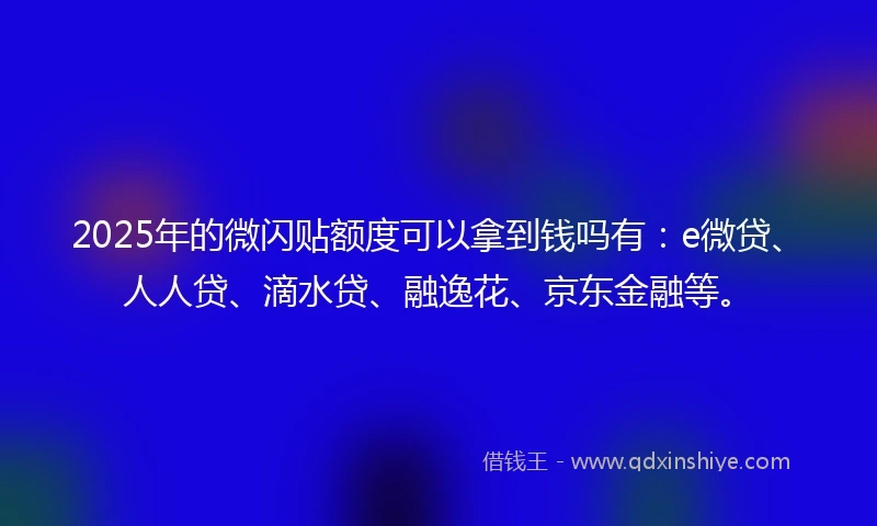 2025年的微闪贴额度可以拿到钱吗有：e微贷、人人贷、滴水贷、融逸花、京东金融等。