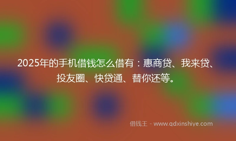 2025年的手机借钱怎么借有：惠商贷、我来贷、投友圈、快贷通、替你还等。