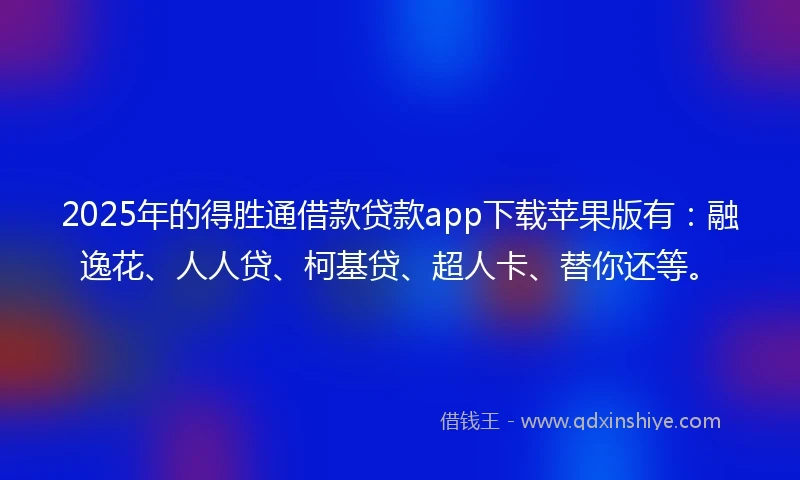 2025年的得胜通借款贷款app下载苹果版有：融逸花、人人贷、柯基贷、超人卡、替你还等。
