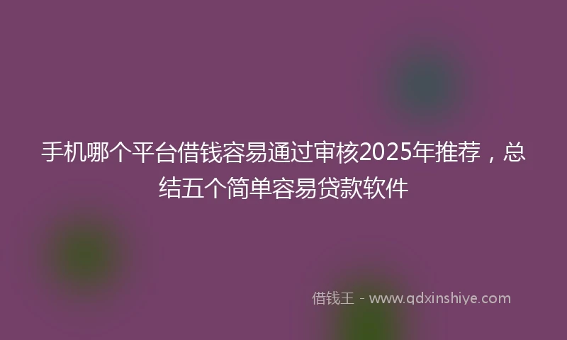 手机哪个平台借钱容易通过审核2025年推荐，总结五个简单容易贷款软件