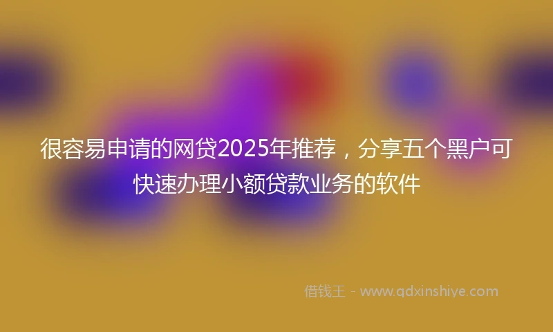 很容易申请的网贷2025年推荐,分享五个黑户可快速办理小额贷款业务的软件