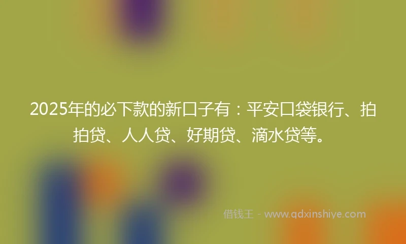 2025年的必下款的新口子有：平安口袋银行、拍拍贷、人人贷、好期贷、滴水贷等。