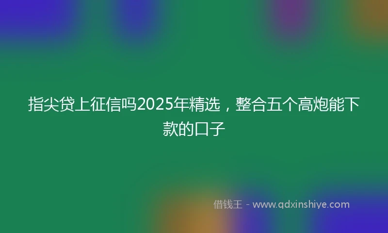 指尖贷上征信吗2025年精选,整合五个高炮能下款的口子