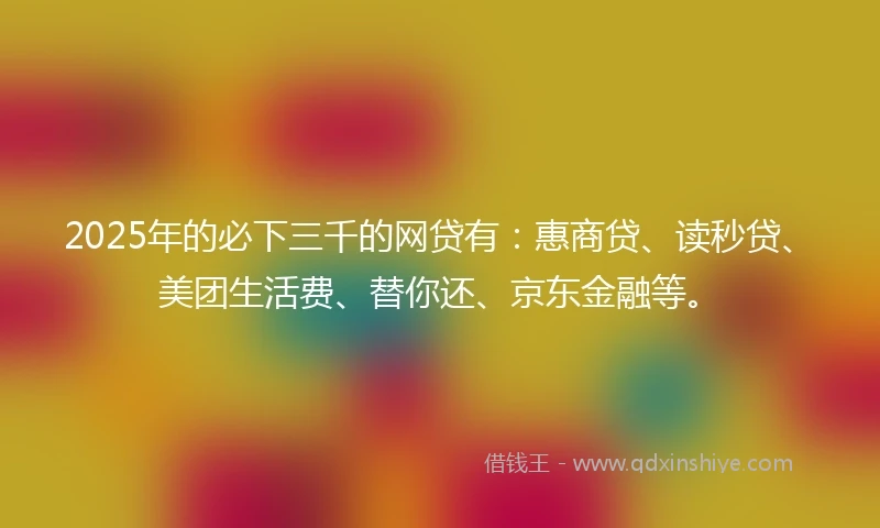 2025年的必下三千的网贷有：惠商贷、读秒贷、美团生活费、替你还、京东金融等。