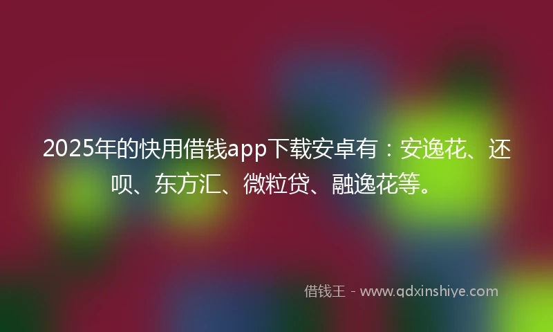 2025年的快用借钱app下载安卓有：安逸花、还呗、东方汇、微粒贷、融逸花等。