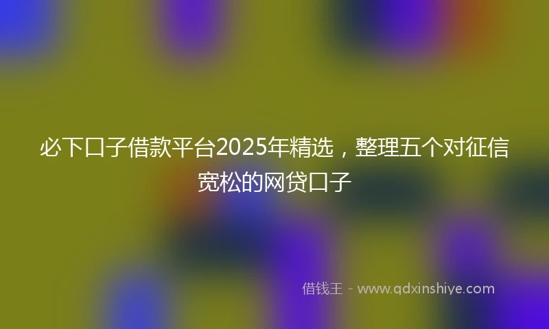必下口子借款平台2025年精选，整理五个对征信宽松的网贷口子