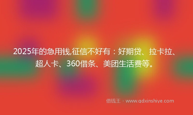 2025年的急用钱,征信不好有：好期贷、拉卡拉、超人卡、360借条、美团生活费等。