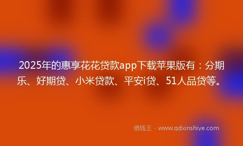 2025年的惠享花花贷款app下载苹果版有：分期乐、好期贷、小米贷款、平安i贷、51人品贷等。