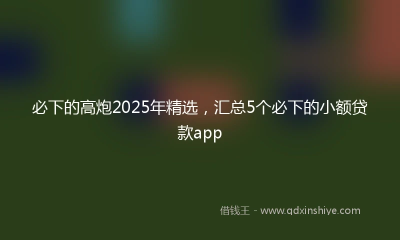 必下的高炮2025年精选，汇总5个必下的小额贷款app