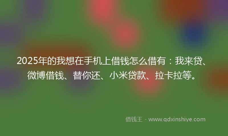 2025年的我想在手机上借钱怎么借有：我来贷、微博借钱、替你还、小米贷款、拉卡拉等。