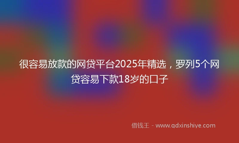 很容易放款的网贷平台2025年精选，罗列5个网贷容易下款18岁的口子
