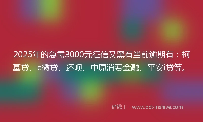 2025年的急需3000元征信又黑有当前逾期有：柯基贷、e微贷、还呗、中原消费金融、平安i贷等。